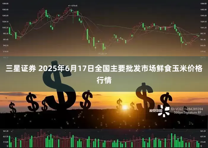 三星证券 2025年6月17日全国主要批发市场鲜食玉米价格行情