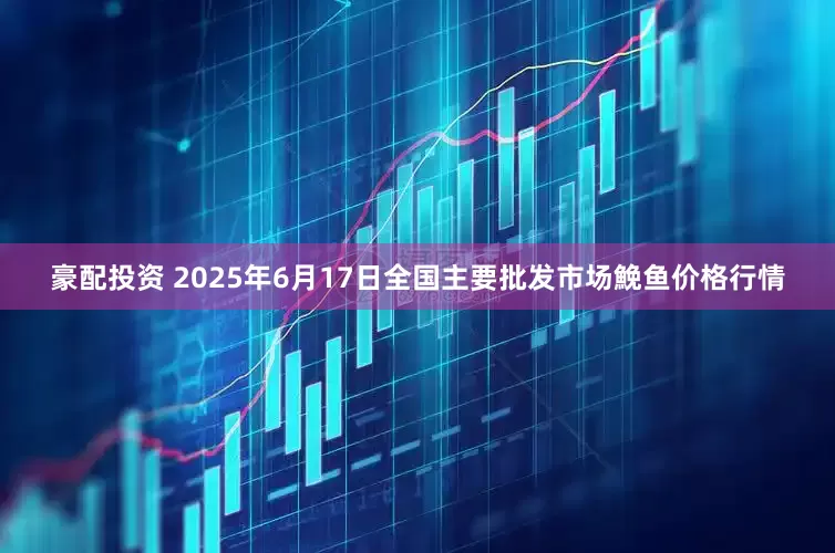 豪配投资 2025年6月17日全国主要批发市场鮸鱼价格行情