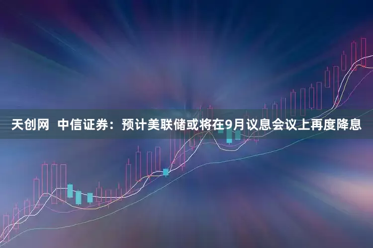 天创网  中信证券：预计美联储或将在9月议息会议上再度降息