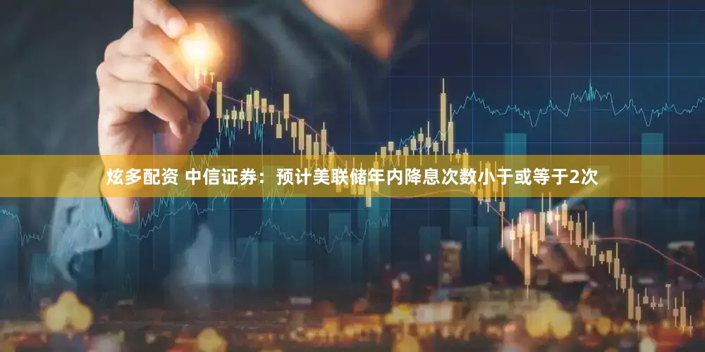 炫多配资 中信证券：预计美联储年内降息次数小于或等于2次