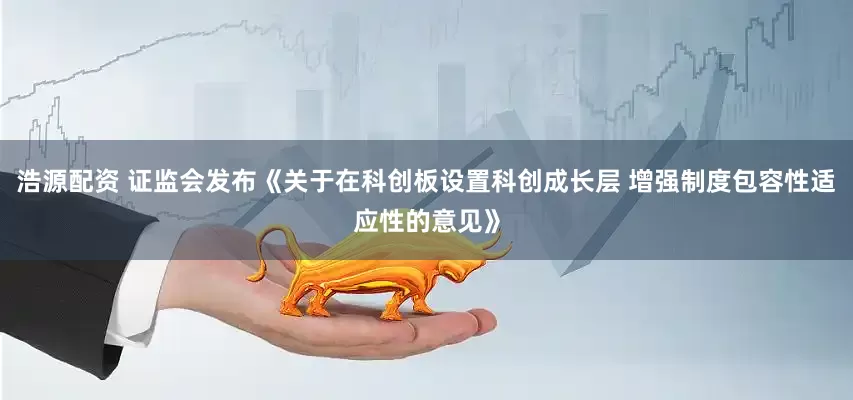浩源配资 证监会发布《关于在科创板设置科创成长层 增强制度包容性适应性的意见》