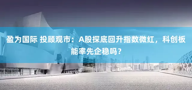 盈为国际 投顾观市：A股探底回升指数微红，科创板能率先企稳吗？