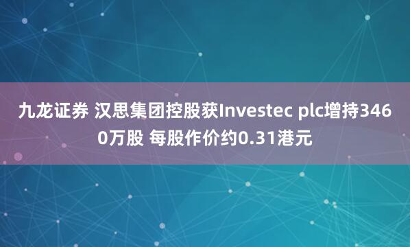 九龙证券 汉思集团控股获Investec plc增持3460万股 每股作价约0.31港元