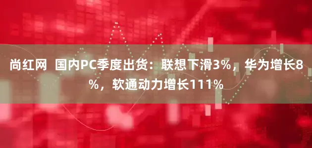 尚红网  国内PC季度出货：联想下滑3%，华为增长8%，软通动力增长111%