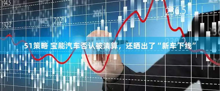 51策略 宝能汽车否认被清算，还晒出了“新车下线”