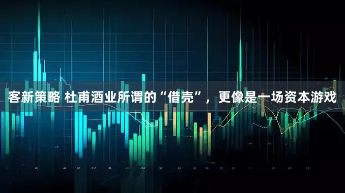 客新策略 杜甫酒业所谓的“借壳”，更像是一场资本游戏