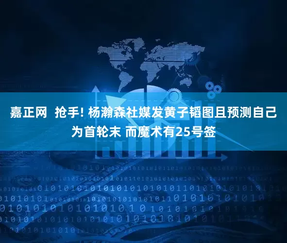 嘉正网  抢手! 杨瀚森社媒发黄子韬图且预测自己为首轮末 而魔术有25号签