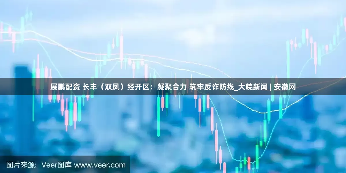 展鹏配资 长丰（双凤）经开区：凝聚合力 筑牢反诈防线_大皖新闻 | 安徽网