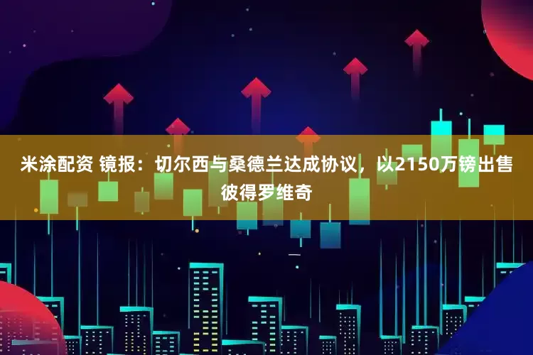 米涂配资 镜报：切尔西与桑德兰达成协议，以2150万镑出售彼得罗维奇