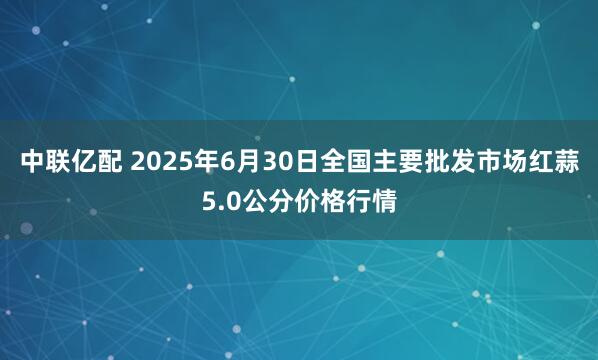中联亿配 2025年6月30日全国主要批发市场红蒜5.0公分价格行情