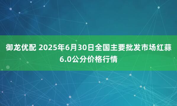 御龙优配 2025年6月30日全国主要批发市场红蒜6.0公分价格行情