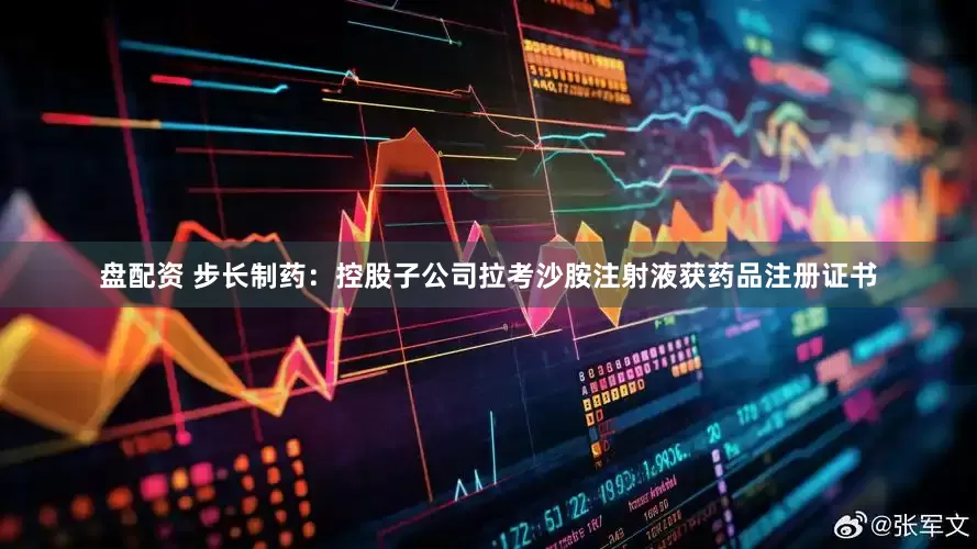 盘配资 步长制药：控股子公司拉考沙胺注射液获药品注册证书