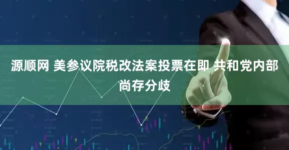 源顺网 美参议院税改法案投票在即 共和党内部尚存分歧