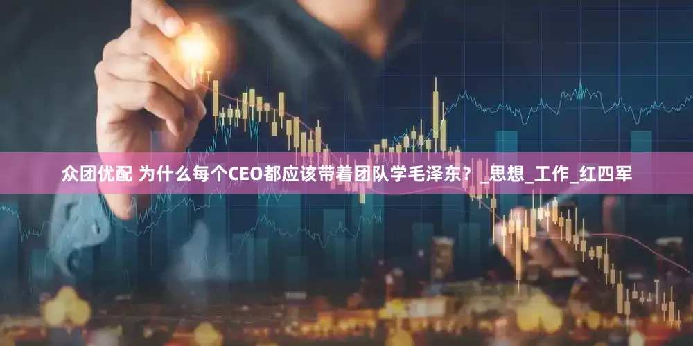 众团优配 为什么每个CEO都应该带着团队学毛泽东？_思想_工作_红四军