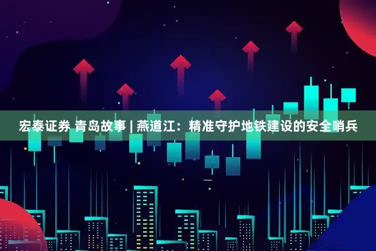 宏泰证券 青岛故事 | 燕道江：精准守护地铁建设的安全哨兵