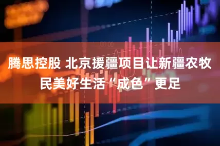 腾思控股 北京援疆项目让新疆农牧民美好生活“成色”更足