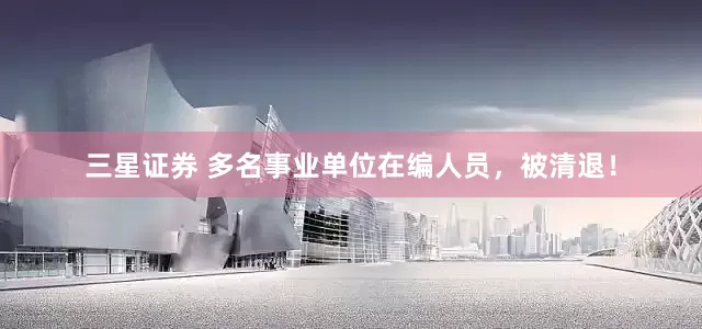三星证券 多名事业单位在编人员，被清退！