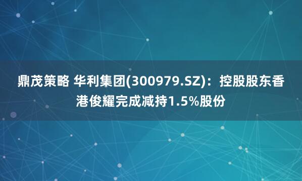 鼎茂策略 华利集团(300979.SZ)：控股股东香港俊耀完成减持1.5%股份