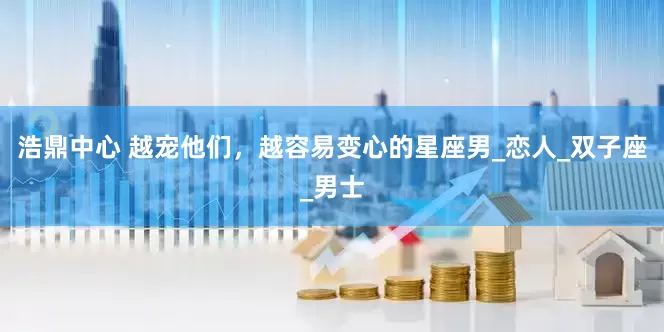浩鼎中心 越宠他们，越容易变心的星座男_恋人_双子座_男士