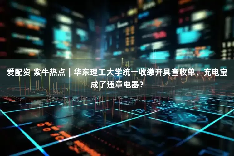 爱配资 紫牛热点∣华东理工大学统一收缴开具查收单，充电宝成了违章电器？