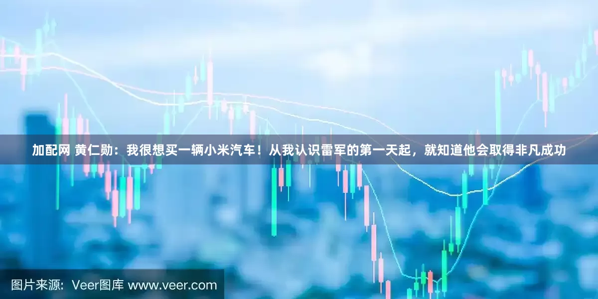 加配网 黄仁勋：我很想买一辆小米汽车！从我认识雷军的第一天起，就知道他会取得非凡成功