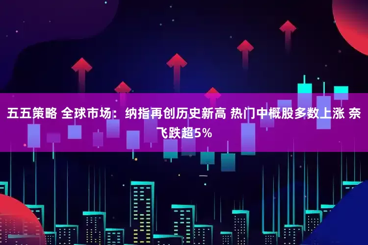 五五策略 全球市场：纳指再创历史新高 热门中概股多数上涨 奈飞跌超5%