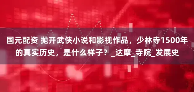 国元配资 抛开武侠小说和影视作品，少林寺1500年的真实历史，是什么样子？_达摩_寺院_发展史