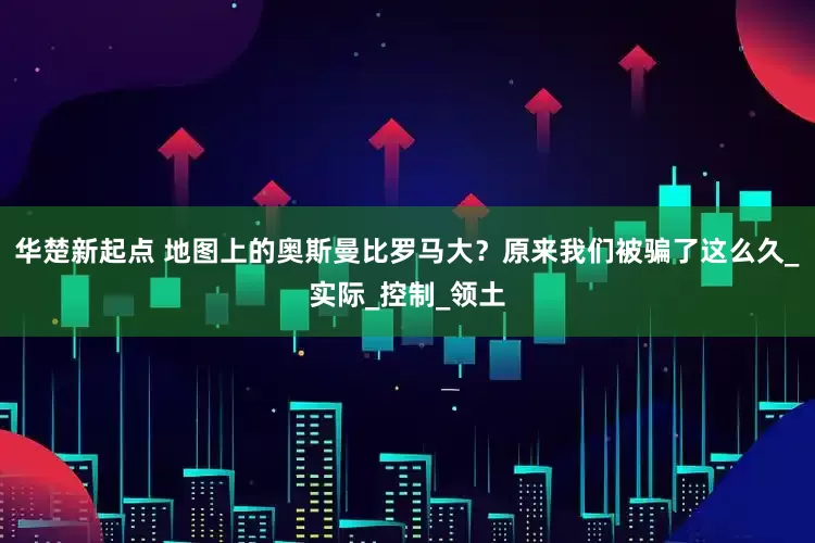 华楚新起点 地图上的奥斯曼比罗马大？原来我们被骗了这么久_实际_控制_领土