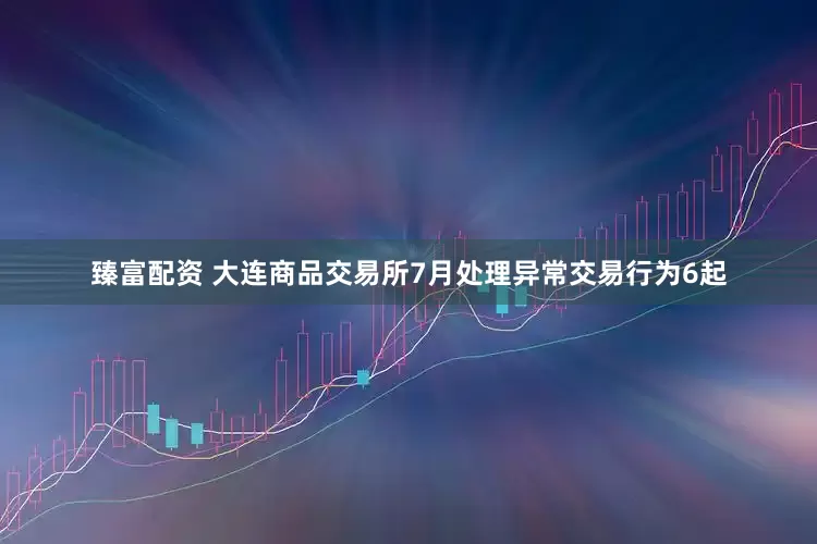 臻富配资 大连商品交易所7月处理异常交易行为6起