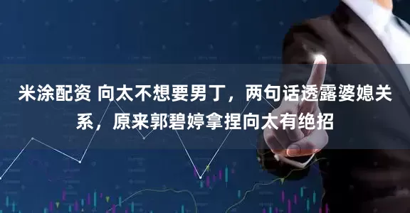 米涂配资 向太不想要男丁，两句话透露婆媳关系，原来郭碧婷拿捏向太有绝招