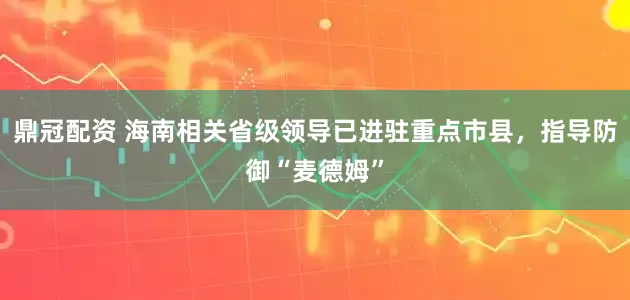 鼎冠配资 海南相关省级领导已进驻重点市县，指导防御“麦德姆”