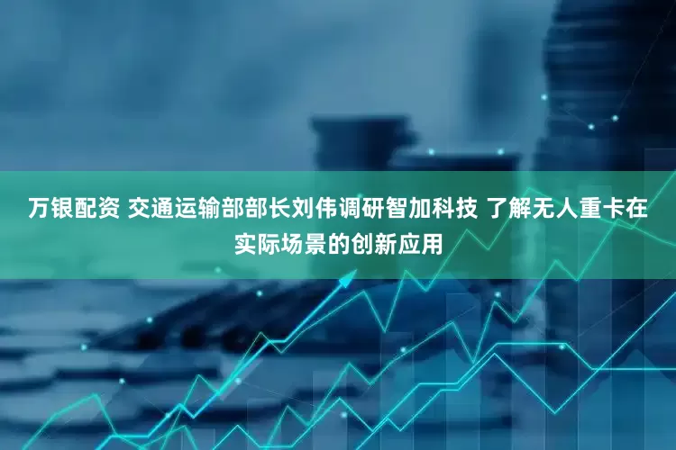 万银配资 交通运输部部长刘伟调研智加科技 了解无人重卡在实际场景的创新应用