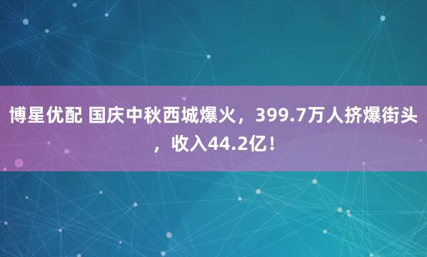 博星优配 国庆中秋西城爆火，399.7万人挤爆街头，收入44.2亿！