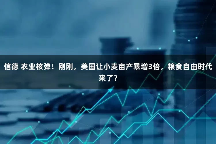 信德 农业核弹！刚刚，美国让小麦亩产暴增3倍，粮食自由时代来了？
