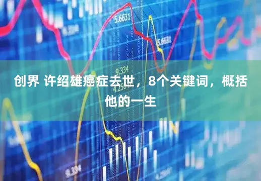 创界 许绍雄癌症去世，8个关键词，概括他的一生