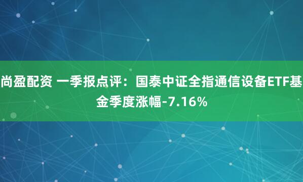 尚盈配资 一季报点评：国泰中证全指通信设备ETF基金季度涨幅-7.16%
