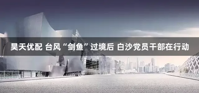 昊天优配 台风“剑鱼”过境后 白沙党员干部在行动