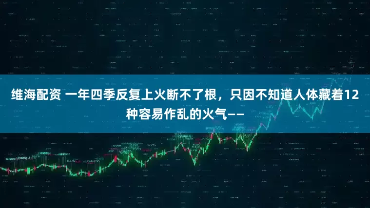 维海配资 一年四季反复上火断不了根，只因不知道人体藏着12种容易作乱的火气——