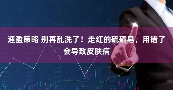 速盈策略 别再乱洗了！走红的硫磺皂，用错了会导致皮肤病