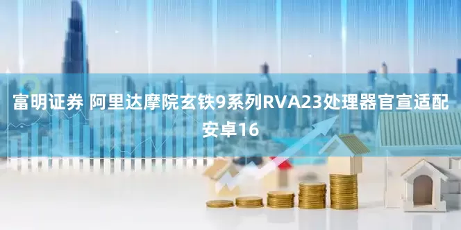 富明证券 阿里达摩院玄铁9系列RVA23处理器官宣适配安卓16