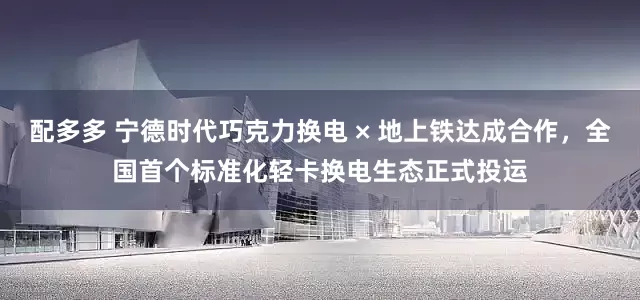 配多多 宁德时代巧克力换电 × 地上铁达成合作，全国首个标准化轻卡换电生态正式投运