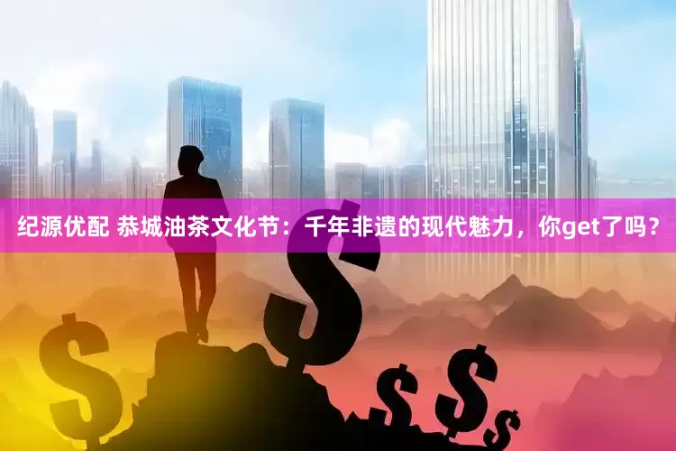 纪源优配 恭城油茶文化节：千年非遗的现代魅力，你get了吗？