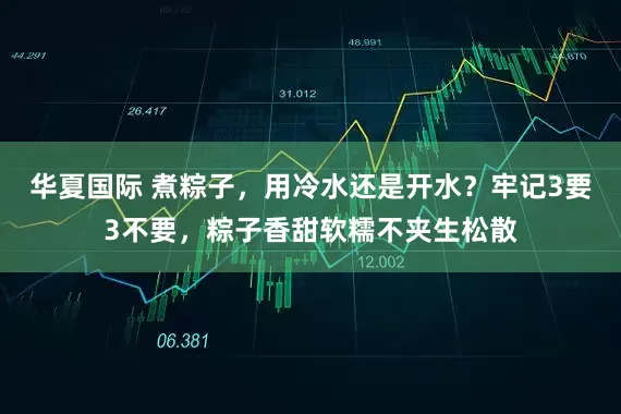 华夏国际 煮粽子，用冷水还是开水？牢记3要3不要，粽子香甜软糯不夹生松散