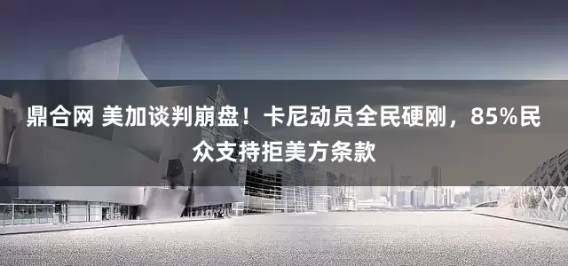 鼎合网 美加谈判崩盘！卡尼动员全民硬刚，85%民众支持拒美方条款